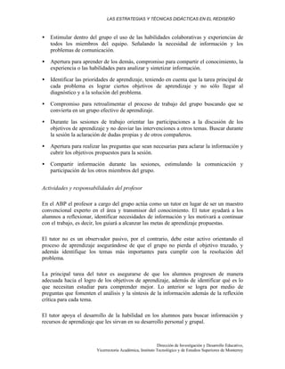 LAS ESTRATEGIAS Y TÉCNICAS DIDÁCTICAS EN EL REDISEÑO
Dirección de Investigación y Desarrollo Educativo,
Vicerrectoría Académica, Instituto Tecnológico y de Estudios Superiores de Monterrey
• Estimular dentro del grupo el uso de las habilidades colaborativas y experiencias de
todos los miembros del equipo. Señalando la necesidad de información y los
problemas de comunicación.
• Apertura para aprender de los demás, compromiso para compartir el conocimiento, la
experiencia o las habilidades para analizar y sintetizar información.
• Identificar las prioridades de aprendizaje, teniendo en cuenta que la tarea principal de
cada problema es lograr ciertos objetivos de aprendizaje y no sólo llegar al
diagnóstico y a la solución del problema.
• Compromiso para retroalimentar el proceso de trabajo del grupo buscando que se
convierta en un grupo efectivo de aprendizaje.
• Durante las sesiones de trabajo orientar las participaciones a la discusión de los
objetivos de aprendizaje y no desviar las intervenciones a otros temas. Buscar durante
la sesión la aclaración de dudas propias y de otros compañeros.
• Apertura para realizar las preguntas que sean necesarias para aclarar la información y
cubrir los objetivos propuestos para la sesión.
• Compartir información durante las sesiones, estimulando la comunicación y
participación de los otros miembros del grupo.
Actividades y responsabilidades del profesor
En el ABP el profesor a cargo del grupo actúa como un tutor en lugar de ser un maestro
convencional experto en el área y transmisor del conocimiento. El tutor ayudará a los
alumnos a reflexionar, identificar necesidades de información y les motivará a continuar
con el trabajo, es decir, los guiará a alcanzar las metas de aprendizaje propuestas.
El tutor no es un observador pasivo, por el contrario, debe estar activo orientando el
proceso de aprendizaje asegurándose de que el grupo no pierda el objetivo trazado, y
además identifique los temas más importantes para cumplir con la resolución del
problema.
La principal tarea del tutor es asegurarse de que los alumnos progresen de manera
adecuada hacia el logro de los objetivos de aprendizaje, además de identificar qué es lo
que necesitan estudiar para comprender mejor. Lo anterior se logra por medio de
preguntas que fomenten el análisis y la síntesis de la información además de la reflexión
crítica para cada tema.
El tutor apoya el desarrollo de la habilidad en los alumnos para buscar información y
recursos de aprendizaje que les sirvan en su desarrollo personal y grupal.
 