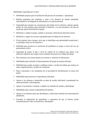 LAS ESTRATEGIAS Y TÉCNICAS DIDÁCTICAS EN EL REDISEÑO
Dirección de Investigación y Desarrollo Educativo,
Vicerrectoría Académica, Instituto Tecnológico y de Estudios Superiores de Monterrey
Habilidades requeridas por el tutor:
• Habilidades propias para la facilitación del proceso de enseñanza - aprendizaje.
• Realizar preguntas que estimulen y reten a los alumnos de manera apropiada,
motivándolos a la búsqueda de información y la mejora personal.
• Capacidad para integrar las conclusiones del trabajo de los alumnos, además aportar
puntos de vista opuestos para estimular la reflexión, y en caso necesario, otro tipo de
ayuda que aporte información al grupo.
• Identificar y señalar al grupo, cuándo es necesaria, información adicional externa.
• Identificar y sugerir los recursos apropiados para el trabajo de los alumnos.
• Evitar exponer clase al grupo, salvo que se identifique una oportunidad excepcional y
se justifique tomar un rol expositivo.
• Habilidad para promover la resolución de problemas en grupo a través del uso de
pensamiento crítico.
• Capacidad de juzgar el tipo y nivel de validez de la evidencia que apoya a las
diferentes hipótesis que surgen como resultado del proceso de trabajo del grupo.
• Dar estructura a los temas durante las sesiones y sintetizar la información.
• Habilidades para estimular el funcionamiento del grupo de manera eficiente.
• Habilidad para ayudar al grupo a establecer metas y un plan de trabajo que incluya un
marco organizacional y un plan de evaluación.
• Hacer conscientes a los estudiantes de la necesidad de retroalimentar el avance del
grupo.
• Habilidades para promover el aprendizaje individual.
• Apoyar a los alumnos a desarrollar un plan de estudio individual, considerando las
metas personales y del programa.
• Apoyar a los alumnos a mejorar y ampliar sus métodos de estudio y aprendizaje.
• Habilidades para evaluar el aprendizaje del alumno.
• Apoyar a los alumnos para que identifiquen y seleccionen métodos de autoevaluación
apropiados.
• Constatar la adquisición de aprendizaje y asegurarse de que el alumno reciba
retroalimentación sobre su desarrollo y desempeño.
 