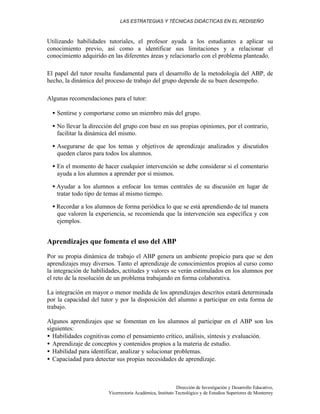 LAS ESTRATEGIAS Y TÉCNICAS DIDÁCTICAS EN EL REDISEÑO
Dirección de Investigación y Desarrollo Educativo,
Vicerrectoría Académica, Instituto Tecnológico y de Estudios Superiores de Monterrey
Utilizando habilidades tutoriales, el profesor ayuda a los estudiantes a aplicar su
conocimiento previo, así como a identificar sus limitaciones y a relacionar el
conocimiento adquirido en las diferentes áreas y relacionarlo con el problema planteado.
El papel del tutor resulta fundamental para el desarrollo de la metodología del ABP, de
hecho, la dinámica del proceso de trabajo del grupo depende de su buen desempeño.
Algunas recomendaciones para el tutor:
• Sentirse y comportarse como un miembro más del grupo.
• No llevar la dirección del grupo con base en sus propias opiniones, por el contrario,
facilitar la dinámica del mismo.
• Asegurarse de que los temas y objetivos de aprendizaje analizados y discutidos
queden claros para todos los alumnos.
• En el momento de hacer cualquier intervención se debe considerar si el comentario
ayuda a los alumnos a aprender por sí mismos.
• Ayudar a los alumnos a enfocar los temas centrales de su discusión en lugar de
tratar todo tipo de temas al mismo tiempo.
• Recordar a los alumnos de forma periódica lo que se está aprendiendo de tal manera
que valoren la experiencia, se recomienda que la intervención sea específica y con
ejemplos.
Aprendizajes que fomenta el uso del ABP
Por su propia dinámica de trabajo el ABP genera un ambiente propicio para que se den
aprendizajes muy diversos. Tanto el aprendizaje de conocimientos propios al curso como
la integración de habilidades, actitudes y valores se verán estimulados en los alumnos por
el reto de la resolución de un problema trabajando en forma colaborativa.
La integración en mayor o menor medida de los aprendizajes descritos estará determinada
por la capacidad del tutor y por la disposición del alumno a participar en esta forma de
trabajo.
Algunos aprendizajes que se fomentan en los alumnos al participar en el ABP son los
siguientes:
• Habilidades cognitivas como el pensamiento crítico, análisis, síntesis y evaluación.
• Aprendizaje de conceptos y contenidos propios a la materia de estudio.
• Habilidad para identificar, analizar y solucionar problemas.
• Capaciadad para detectar sus propias necesidades de aprendizaje.
 