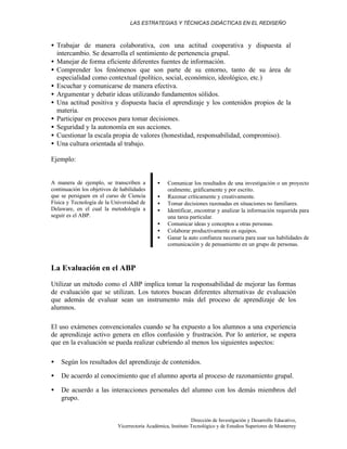 LAS ESTRATEGIAS Y TÉCNICAS DIDÁCTICAS EN EL REDISEÑO
Dirección de Investigación y Desarrollo Educativo,
Vicerrectoría Académica, Instituto Tecnológico y de Estudios Superiores de Monterrey
• Trabajar de manera colaborativa, con una actitud cooperativa y dispuesta al
intercambio. Se desarrolla el sentimiento de pertenencia grupal.
• Manejar de forma eficiente diferentes fuentes de información.
• Comprender los fenómenos que son parte de su entorno, tanto de su área de
especialidad como contextual (político, social, económico, ideológico, etc.)
• Escuchar y comunicarse de manera efectiva.
• Argumentar y debatir ideas utilizando fundamentos sólidos.
• Una actitud positiva y dispuesta hacia el aprendizaje y los contenidos propios de la
materia.
• Participar en procesos para tomar decisiones.
• Seguridad y la autonomía en sus acciones.
• Cuestionar la escala propia de valores (honestidad, responsabilidad, compromiso).
• Una cultura orientada al trabajo.
Ejemplo:
A manera de ejemplo, se transcriben a
continuación los objetivos de habilidades
que se persiguen en el curso de Ciencia
Física y Tecnología de la Universidad de
Delaware, en el cual la metodología a
seguir es el ABP.
• Comunicar los resultados de una investigación o un proyecto
oralmente, gráficamente y por escrito.
• Razonar críticamente y creativamente.
• Tomar decisiones razonadas en situaciones no familiares.
• Identificar, encontrar y analizar la información requerida para
una tarea particular.
• Comunicar ideas y conceptos a otras personas.
• Colaborar productivamente en equipos.
• Ganar la auto confianza necesaria para usar sus habilidades de
comunicación y de pensamiento en un grupo de personas.
La Evaluación en el ABP
Utilizar un método como el ABP implica tomar la responsabilidad de mejorar las formas
de evaluación que se utilizan. Los tutores buscan diferentes alternativas de evaluación
que además de evaluar sean un instrumento más del proceso de aprendizaje de los
alumnos.
El uso exámenes convencionales cuando se ha expuesto a los alumnos a una experiencia
de aprendizaje activo genera en ellos confusión y frustración. Por lo anterior, se espera
que en la evaluación se pueda realizar cubriendo al menos los siguientes aspectos:
• Según los resultados del aprendizaje de contenidos.
• De acuerdo al conocimiento que el alumno aporta al proceso de razonamiento grupal.
• De acuerdo a las interacciones personales del alumno con los demás miembros del
grupo.
 