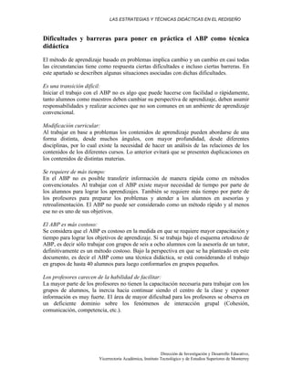 LAS ESTRATEGIAS Y TÉCNICAS DIDÁCTICAS EN EL REDISEÑO
Dirección de Investigación y Desarrollo Educativo,
Vicerrectoría Académica, Instituto Tecnológico y de Estudios Superiores de Monterrey
Dificultades y barreras para poner en práctica el ABP como técnica
didáctica
El método de aprendizaje basado en problemas implica cambio y un cambio en casi todas
las circunstancias tiene como respuesta ciertas dificultades e incluso ciertas barreras. En
este apartado se describen algunas situaciones asociadas con dichas dificultades.
Es una transición difícil:
Iniciar el trabajo con el ABP no es algo que puede hacerse con facilidad o rápidamente,
tanto alumnos como maestros deben cambiar su perspectiva de aprendizaje, deben asumir
responsabilidades y realizar acciones que no son comunes en un ambiente de aprendizaje
convencional.
Modificación curricular:
Al trabajar en base a problemas los contenidos de aprendizaje pueden abordarse de una
forma distinta, desde muchos ángulos, con mayor profundidad, desde diferentes
disciplinas, por lo cual existe la necesidad de hacer un análisis de las relaciones de los
contenidos de los diferentes cursos. Lo anterior evitará que se presenten duplicaciones en
los contenidos de distintas materias.
Se requiere de más tiempo:
En el ABP no es posible transferir información de manera rápida como en métodos
convencionales. Al trabajar con el ABP existe mayor necesidad de tiempo por parte de
los alumnos para lograr los aprendizajes. También se requiere más tiempo por parte de
los profesores para preparar los problemas y atender a los alumnos en asesorías y
retroalimentación. El ABP no puede ser considerado como un método rápido y al menos
ese no es uno de sus objetivos.
El ABP es más costoso:
Se considera que el ABP es costoso en la medida en que se requiere mayor capacitación y
tiempo para lograr los objetivos de aprendizaje. Si se trabaja bajo el esquema ortodoxo de
ABP, es decir sólo trabajar con grupos de seis a ocho alumnos con la asesoría de un tutor,
definitivamente es un método costoso. Bajo la perspectiva en que se ha planteado en este
documento, es decir el ABP como una técnica didáctica, se está considerando el trabajo
en grupos de hasta 40 alumnos para luego conformarlos en grupos pequeños.
Los profesores carecen de la habilidad de facilitar:
La mayor parte de los profesores no tienen la capacitación necesaria para trabajar con los
grupos de alumnos, la inercia hacia continuar siendo el centro de la clase y exponer
información es muy fuerte. El área de mayor dificultad para los profesores se observa en
un deficiente dominio sobre los fenómenos de interacción grupal (Cohesión,
comunicación, competencia, etc.).
 