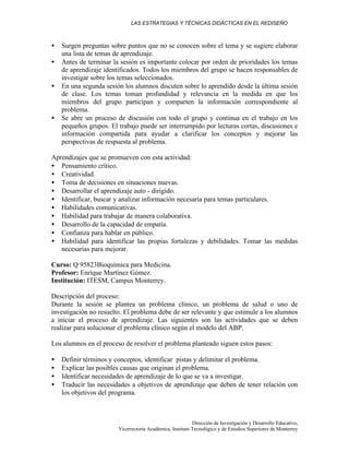 LAS ESTRATEGIAS Y TÉCNICAS DIDÁCTICAS EN EL REDISEÑO
Dirección de Investigación y Desarrollo Educativo,
Vicerrectoría Académica, Instituto Tecnológico y de Estudios Superiores de Monterrey
• Surgen preguntas sobre puntos que no se conocen sobre el tema y se sugiere elaborar
una lista de temas de aprendizaje.
• Antes de terminar la sesión es importante colocar por orden de prioridades los temas
de aprendizaje identificados. Todos los miembros del grupo se hacen responsables de
investigar sobre los temas seleccionados.
• En una segunda sesión los alumnos discuten sobre lo aprendido desde la última sesión
de clase. Los temas toman profundidad y relevancia en la medida en que los
miembros del grupo participan y comparten la información correspondiente al
problema.
• Se abre un proceso de discusión con todo el grupo y continua en el trabajo en los
pequeños grupos. El trabajo puede ser interrumpido por lecturas cortas, discusiones e
información compartida para ayudar a clarificar los conceptos y mejorar las
perspectivas de respuesta al problema.
Aprendizajes que se promueven con esta actividad:
• Pensamiento crítico.
• Creatividad.
• Toma de decisiones en situaciones nuevas.
• Desarrollar el aprendizaje auto - dirigido.
• Identificar, buscar y analizar información necesaria para temas particulares.
• Habilidades comunicativas.
• Habilidad para trabajar de manera colaborativa.
• Desarrollo de la capacidad de empatía.
• Confianza para hablar en público.
• Habilidad para identificar las propias fortalezas y debilidades. Tomar las medidas
necesarias para mejorar.
Curso: Q 95823Bioquímica para Medicina.
Profesor: Enrique Martínez Gómez.
Institución: ITESM, Campus Monterrey.
Descripción del proceso:
Durante la sesión se plantea un problema clínico, un problema de salud o uno de
investigación no resuelto. El problema debe de ser relevante y que estimule a los alumnos
a iniciar el proceso de aprendizaje. Las siguientes son las actividades que se deben
realizar para solucionar el problema clínico según el modelo del ABP.
Los alumnos en el proceso de resolver el problema planteado siguen estos pasos:
• Definir términos y conceptos, identificar pistas y delimitar el problema.
• Explicar las posibles causas que originan el problema.
• Identificar necesidades de aprendizaje de lo que se va a investigar.
• Traducir las necesidades a objetivos de aprendizaje que deben de tener relación con
los objetivos del programa.
 