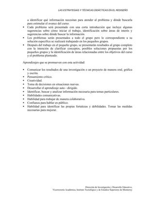 LAS ESTRATEGIAS Y TÉCNICAS DIDÁCTICAS EN EL REDISEÑO
Dirección de Investigación y Desarrollo Educativo,
Vicerrectoría Académica, Instituto Tecnológico y de Estudios Superiores de Monterrey
a identificar qué información necesitan para atender al problema y dónde buscarla
para estimular el avance del curso.
• Cada problema será presentado con una corta introducción que incluye algunas
sugerencias sobre cómo iniciar el trabajo, identificación sobre áreas de interés y
sugerencias sobre dónde buscar la información.
• Los problemas serán presentados a todo el grupo pero lo correspondiente a su
solución específica se realizará trabajando en los pequeños grupos.
• Después del trabajo en el pequeño grupo, se presentarán resultados al grupo completo
con la intención de clarificar conceptos, posibles soluciones propuestas por los
pequeños grupos y la identificación de áreas relacionadas entre los objetivos del curso
y el problema planteado.
Aprendizajes que se promueven con esta actividad:
• Comunicar los resultados de una investigación o un proyecto de manera oral, gráfica
y escrita.
• Pensamiento crítico.
• Creatividad.
• Toma de decisiones en situaciones nuevas.
• Desarrollar el aprendizaje auto - dirigido.
• Identificar, buscar y analizar información necesaria para temas particulares.
• Habilidades comunicativas.
• Habilidad para trabajar de manera colaborativa.
• Confianza para hablar en público.
• Habilidad para identificar las propias fortalezas y debilidades. Tomar las medidas
necesarias para mejorar.
 