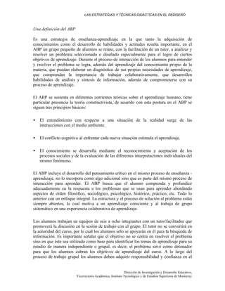 LAS ESTRATEGIAS Y TÉCNICAS DIDÁCTICAS EN EL REDISEÑO
Dirección de Investigación y Desarrollo Educativo,
Vicerrectoría Académica, Instituto Tecnológico y de Estudios Superiores de Monterrey
Una definición del ABP
Es una estrategia de enseñanza-aprendizaje en la que tanto la adquisición de
conocimientos como el desarrollo de habilidades y actitudes resulta importante, en el
ABP un grupo pequeño de alumnos se reúne, con la facilitación de un tutor, a analizar y
resolver un problema seleccionado o diseñado especialmente para el logro de ciertos
objetivos de aprendizaje. Durante el proceso de interacción de los alumnos para entender
y resolver el problema se logra, además del aprendizaje del conocimiento propio de la
materia, que puedan elaborar un diagnóstico de sus propias necesidades de aprendizaje,
que comprendan la importancia de trabajar colaborativamente, que desarrollen
habilidades de análisis y síntesis de información, además de comprometerse con su
proceso de aprendizaje.
El ABP se sustenta en diferentes corrientes teóricas sobre el aprendizaje humano, tiene
particular presencia la teoría constructivista, de acuerdo con esta postura en el ABP se
siguen tres principios básicos:
• El entendimiento con respecto a una situación de la realidad surge de las
interacciones con el medio ambiente.
• El conflicto cognitivo al enfrentar cada nueva situación estimula el aprendizaje.
• El conocimiento se desarrolla mediante el reconocimiento y aceptación de los
procesos sociales y de la evaluación de las diferentes interpretaciones individuales del
mismo fenómeno.
El ABP incluye el desarrollo del pensamiento crítico en el mismo proceso de enseñanza -
aprendizaje, no lo incorpora como algo adicional sino que es parte del mismo proceso de
interacción para aprender. El ABP busca que el alumno comprenda y profundice
adecuadamente en la respuesta a los problemas que se usan para aprender abordando
aspectos de orden filosófico, sociológico, psicológico, histórico, práctico, etc. Todo lo
anterior con un enfoque integral. La estructura y el proceso de solución al problema están
siempre abiertos, lo cual motiva a un aprendizaje consciente y al trabajo de grupo
sistemático en una experiencia colaborativa de aprendizaje.
Los alumnos trabajan en equipos de seis a ocho integrantes con un tutor/facilitador que
promoverá la discusión en la sesión de trabajo con el grupo. El tutor no se convertirá en
la autoridad del curso, por lo cual los alumnos sólo se apoyarán en él para la búsqueda de
información. Es importante señalar que el objetivo no se centra en resolver el problema
sino en que éste sea utilizado como base para identificar los temas de aprendizaje para su
estudio de manera independiente o grupal, es decir, el problema sirve como detonador
para que los alumnos cubran los objetivos de aprendizaje del curso. A lo largo del
proceso de trabajo grupal los alumnos deben adquirir responsabilidad y confianza en el
 