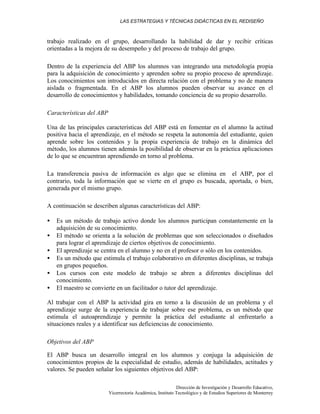 LAS ESTRATEGIAS Y TÉCNICAS DIDÁCTICAS EN EL REDISEÑO
Dirección de Investigación y Desarrollo Educativo,
Vicerrectoría Académica, Instituto Tecnológico y de Estudios Superiores de Monterrey
trabajo realizado en el grupo, desarrollando la habilidad de dar y recibir críticas
orientadas a la mejora de su desempeño y del proceso de trabajo del grupo.
Dentro de la experiencia del ABP los alumnos van integrando una metodología propia
para la adquisición de conocimiento y aprenden sobre su propio proceso de aprendizaje.
Los conocimientos son introducidos en directa relación con el problema y no de manera
aislada o fragmentada. En el ABP los alumnos pueden observar su avance en el
desarrollo de conocimientos y habilidades, tomando conciencia de su propio desarrollo.
Características del ABP
Una de las principales características del ABP está en fomentar en el alumno la actitud
positiva hacia el aprendizaje, en el método se respeta la autonomía del estudiante, quien
aprende sobre los contenidos y la propia experiencia de trabajo en la dinámica del
método, los alumnos tienen además la posibilidad de observar en la práctica aplicaciones
de lo que se encuentran aprendiendo en torno al problema.
La transferencia pasiva de información es algo que se elimina en el ABP, por el
contrario, toda la información que se vierte en el grupo es buscada, aportada, o bien,
generada por el mismo grupo.
A continuación se describen algunas características del ABP:
• Es un método de trabajo activo donde los alumnos participan constantemente en la
adquisición de su conocimiento.
• El método se orienta a la solución de problemas que son seleccionados o diseñados
para lograr el aprendizaje de ciertos objetivos de conocimiento.
• El aprendizaje se centra en el alumno y no en el profesor o sólo en los contenidos.
• Es un método que estimula el trabajo colaborativo en diferentes disciplinas, se trabaja
en grupos pequeños.
• Los cursos con este modelo de trabajo se abren a diferentes disciplinas del
conocimiento.
• El maestro se convierte en un facilitador o tutor del aprendizaje.
Al trabajar con el ABP la actividad gira en torno a la discusión de un problema y el
aprendizaje surge de la experiencia de trabajar sobre ese problema, es un método que
estimula el autoaprendizaje y permite la práctica del estudiante al enfrentarlo a
situaciones reales y a identificar sus deficiencias de conocimiento.
Objetivos del ABP
El ABP busca un desarrollo integral en los alumnos y conjuga la adquisición de
conocimientos propios de la especialidad de estudio, además de habilidades, actitudes y
valores. Se pueden señalar los siguientes objetivos del ABP:
 