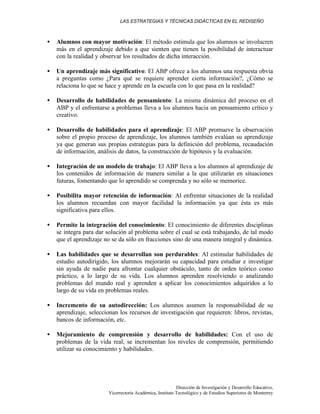 LAS ESTRATEGIAS Y TÉCNICAS DIDÁCTICAS EN EL REDISEÑO
Dirección de Investigación y Desarrollo Educativo,
Vicerrectoría Académica, Instituto Tecnológico y de Estudios Superiores de Monterrey
• Alumnos con mayor motivación: El método estimula que los alumnos se involucren
más en el aprendizaje debido a que sienten que tienen la posibilidad de interactuar
con la realidad y observar los resultados de dicha interacción.
• Un aprendizaje más significativo: El ABP ofrece a los alumnos una respuesta obvia
a preguntas como ¿Para qué se requiere aprender cierta información?, ¿Cómo se
relaciona lo que se hace y aprende en la escuela con lo que pasa en la realidad?
• Desarrollo de habilidades de pensamiento: La misma dinámica del proceso en el
ABP y el enfrentarse a problemas lleva a los alumnos hacia un pensamiento crítico y
creativo.
• Desarrollo de habilidades para el aprendizaje: El ABP promueve la observación
sobre el propio proceso de aprendizaje, los alumnos también evalúan su aprendizaje
ya que generan sus propias estrategias para la definición del problema, recaudación
de información, análisis de datos, la construcción de hipótesis y la evaluación.
• Integración de un modelo de trabajo: El ABP lleva a los alumnos al aprendizaje de
los contenidos de información de manera similar a la que utilizarán en situaciones
futuras, fomentando que lo aprendido se comprenda y no sólo se memorice.
• Posibilita mayor retención de información: Al enfrentar situaciones de la realidad
los alumnos recuerdan con mayor facilidad la información ya que ésta es más
significativa para ellos.
• Permite la integración del conocimiento: El conocimiento de diferentes disciplinas
se integra para dar solución al problema sobre el cual se está trabajando, de tal modo
que el aprendizaje no se da sólo en fracciones sino de una manera integral y dinámica.
• Las habilidades que se desarrollan son perdurables: Al estimular habilidades de
estudio autodirigido, los alumnos mejorarán su capacidad para estudiar e investigar
sin ayuda de nadie para afrontar cualquier obstáculo, tanto de orden teórico como
práctico, a lo largo de su vida. Los alumnos aprenden resolviendo o analizando
problemas del mundo real y aprenden a aplicar los conocimientos adquiridos a lo
largo de su vida en problemas reales.
• Incremento de su autodirección: Los alumnos asumen la responsabilidad de su
aprendizaje, seleccionan los recursos de investigación que requieren: libros, revistas,
bancos de información, etc.
• Mejoramiento de comprensión y desarrollo de habilidades: Con el uso de
problemas de la vida real, se incrementan los niveles de comprensión, permitiendo
utilizar su conocimiento y habilidades.
 