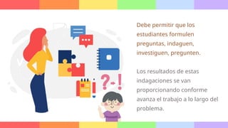 Debe permitir que los
estudiantes formulen
preguntas, indaguen,
investiguen, pregunten.
Los resultados de estas
indagaciones se van
proporcionando conforme
avanza el trabajo a lo largo del
problema.
 