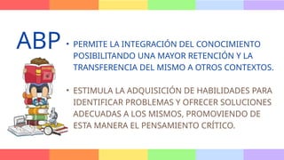 • PERMITE LA INTEGRACIÓN DEL CONOCIMIENTO
POSIBILITANDO UNA MAYOR RETENCIÓN Y LA
TRANSFERENCIA DEL MISMO A OTROS CONTEXTOS.
• ESTIMULA LA ADQUISICIÓN DE HABILIDADES PARA
IDENTIFICAR PROBLEMAS Y OFRECER SOLUCIONES
ADECUADAS A LOS MISMOS, PROMOVIENDO DE
ESTA MANERA EL PENSAMIENTO CRÍTICO.
ABP
 