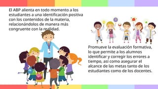 El ABP alienta en todo momento a los
estudiantes a una identificación positiva
con los contenidos de la materia,
relacionándolos de manera más
congruente con la realidad.
Promueve la evaluación formativa,
lo que permite a los alumnos
identificar y corregir los errores a
tiempo, así como asegurar el
alcance de las metas tanto de los
estudiantes como de los docentes.
 