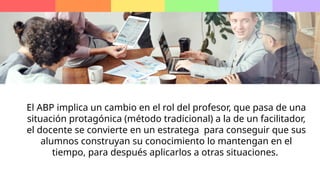 El ABP implica un cambio en el rol del profesor, que pasa de una
situación protagónica (método tradicional) a la de un facilitador,
el docente se convierte en un estratega para conseguir que sus
alumnos construyan su conocimiento lo mantengan en el
tiempo, para después aplicarlos a otras situaciones.
 