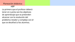 Planeación didáctica
ABP
Lo primero que el profesor deberá
tener en cuenta son los objetivos
de aprendizaje que se pretenden
alcanzar con la resolución del
problema retador y complejo con el
que se desafiará a los alumnos.
 