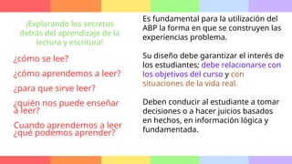 Es fundamental para la utilización del
ABP la forma en que se construyen las
experiencias problema.
Su diseño debe garantizar el interés de
los estudiantes; debe relacionarse con
los objetivos del curso y con
situaciones de la vida real.
Deben conducir al estudiante a tomar
decisiones o a hacer juicios basados
en hechos, en información lógica y
fundamentada.
¡Explorando los secretos
detrás del aprendizaje de la
lectura y escritura!
¿cómo se lee?
¿cómo aprendemos a leer?
¿para que sirve leer?
¿quién nos puede enseñar
a leer?
Cuando aprendemos a leer
¿qué podemos aprender?
 