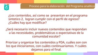 Proceso para la elaboración del Programa analítico
¿Los contenidos, así como se presentan en el programa
sintetico 2, logran cumplir con el perfil de egreso?
¿Cuáles hay que modificar?
¿Será necesario incluir nuevos contenidos que respondan
a las necesidades, problemáticas o expectativas de la
comunidad escolar?
Priorizar y organizar los contenidos y PDA, cuáles son con
los que iniciaríamos, con cuáles continuaríamos. Y cuáles
dejamos para el final.
 