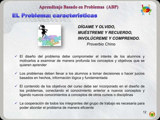 DÍGAME Y OLVIDO,
                                      MUÉSTREME Y RECUERDO,
                                      INVOLÚCREME Y COMPRENDO.
                                          Proverbio Chino


 El diseño del problema debe comprometer el interés de los alumnos y
  motivarlos a examinar de manera profunda los conceptos y objetivos que se
  quieren aprender

 Los problemas deben llevar a los alumnos a tomar decisiones o hacer juicios
  basados en hechos, información lógica y fundamentada

 El contenido de los objetivos del curso debe ser incorporado en el diseño de
  los problemas, conectando el conocimiento anterior a nuevos conceptos y
  ligando nuevos conocimientos a conceptos de otros cursos o disciplinas

 La cooperación de todos los integrantes del grupo de trabajo es necesaria para
  poder abordar el problema de manera eficiente
                                                                               12
 
