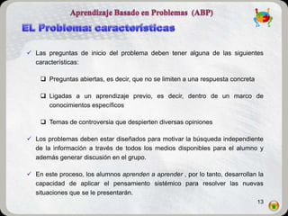 Las preguntas de inicio del problema deben tener alguna de las siguientes
  características:

     Preguntas abiertas, es decir, que no se limiten a una respuesta concreta

     Ligadas a un aprendizaje previo, es decir, dentro de un marco de
      conocimientos específicos

     Temas de controversia que despierten diversas opiniones

 Los problemas deben estar diseñados para motivar la búsqueda independiente
  de la información a través de todos los medios disponibles para el alumno y
  además generar discusión en el grupo.

 En este proceso, los alumnos aprenden a aprender , por lo tanto, desarrollan la
  capacidad de aplicar el pensamiento sistémico para resolver las nuevas
  situaciones que se le presentarán.
                                                                                 13
 