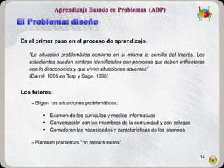 Es el primer paso en el proceso de aprendizaje.

   “La situación problemática contiene en sí misma la semilla del interés. Los
   estudiantes pueden sentirse identificados con personas que deben enfrentarse
   con lo desconocido y que viven situaciones adversas”
   (Barrel, 1995 en Torp y Sage, 1998)


Los tutores:
    - Eligen las situaciones problemáticas:

          Examen de los currículos y medios informativos
          Conversación con los miembros de la comunidad y con colegas
          Consideran las necesidades y características de los alumnos

    - Plantean problemas "no estructurados"

                                                                            14
 