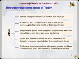 Sentirse y comportarse como un miembro más del grupo.


        No llevar la dirección del grupo con base en sus propias
        opiniones, por el contrario, facilitar la dinámica del mismo
TUTOR




        Asegurarse de que los temas y objetivos de aprendizaje analizados
        y discutidos queden claros para todos los alumnos


        Ayudar a los alumnos a enfocar los temas centrales de su
        discusión en lugar de tratar todo tipo de temas al mismo tiempo

        En el momento de hacer cualquier intervención se debe considerar
        si el comentario ayuda a los alumnos a aprender por sí mismos


                                                                          18
 