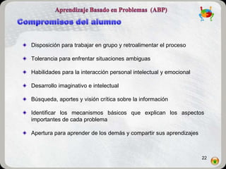 Disposición para trabajar en grupo y retroalimentar el proceso

Tolerancia para enfrentar situaciones ambiguas

Habilidades para la interacción personal intelectual y emocional

Desarrollo imaginativo e intelectual

Búsqueda, aportes y visión crítica sobre la información

Identificar los mecanismos básicos que explican los aspectos
importantes de cada problema

Apertura para aprender de los demás y compartir sus aprendizajes



                                                                   22
 