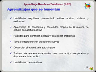  Habilidades cognitivas: pensamiento crítico, análisis, síntesis y
  evaluación

 Aprendizaje de conceptos y contenidos propios de la materia de
  estudio con actitud positiva

 Habilidad para identificar, analizar y solucionar problemas

 Toma de decisiones en situaciones nuevas

 Desarrollar el aprendizaje auto-dirigido

 Trabajar de manera colaborativa con una actitud cooperativa y
  dispuesta al intercambio

 Habilidades comunicativas

                                                                23
 