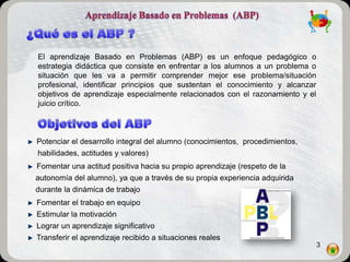 El aprendizaje Basado en Problemas (ABP) es un enfoque pedagógico o
estrategia didáctica que consiste en enfrentar a los alumnos a un problema o
situación que les va a permitir comprender mejor ese problema/situación
profesional, identificar principios que sustentan el conocimiento y alcanzar
objetivos de aprendizaje especialmente relacionados con el razonamiento y el
juicio crítico.



Potenciar el desarrollo integral del alumno (conocimientos, procedimientos,
habilidades, actitudes y valores)
Fomentar una actitud positiva hacia su propio aprendizaje (respeto de la
autonomía del alumno), ya que a través de su propia experiencia adquirida
durante la dinámica de trabajo
Fomentar el trabajo en equipo
Estimular la motivación
Lograr un aprendizaje significativo
Transferir el aprendizaje recibido a situaciones reales
                                                                               3
 