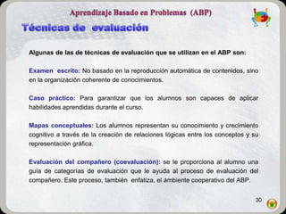 Algunas de las de técnicas de evaluación que se utilizan en el ABP son:

Examen escrito: No basado en la reproducción automática de contenidos, sino
en la organización coherente de conocimientos.

Caso práctico: Para garantizar que los alumnos son capaces de aplicar
habilidades aprendidas durante el curso.

Mapas conceptuales: Los alumnos representan su conocimiento y crecimiento
cognitivo a través de la creación de relaciones lógicas entre los conceptos y su
representación gráfica.

Evaluación del compañero (coevaluación): se le proporciona al alumno una
guía de categorías de evaluación que le ayuda al proceso de evaluación del
compañero. Este proceso, también enfatiza, el ambiente cooperativo del ABP.


                                                                              30
 