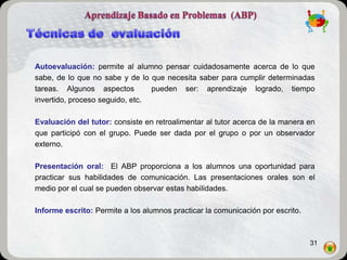 Autoevaluación: permite al alumno pensar cuidadosamente acerca de lo que
sabe, de lo que no sabe y de lo que necesita saber para cumplir determinadas
tareas. Algunos aspectos         pueden ser: aprendizaje logrado, tiempo
invertido, proceso seguido, etc.

Evaluación del tutor: consiste en retroalimentar al tutor acerca de la manera en
que participó con el grupo. Puede ser dada por el grupo o por un observador
externo.

Presentación oral: El ABP proporciona a los alumnos una oportunidad para
practicar sus habilidades de comunicación. Las presentaciones orales son el
medio por el cual se pueden observar estas habilidades.

Informe escrito: Permite a los alumnos practicar la comunicación por escrito.



                                                                                31
 
