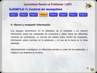 Paso 1    Paso 2    Paso 3    Paso 4    Paso 5    Paso 6     Paso 7    Paso 8




4.- Reunir y compartir información

Los equipos encontraron en la biblioteca de la localidad y en internet
información sobre las variedades de mosquitos y datos sobre las diferentes
maneras de controlarlos: un manual del estado sobre control de mosquitos,
información sobre cambios en la población, y el uso de la tierra en la zona
afectada.

Adicionalmente investigaron en diferentes tiendas el coste de los pesticidas, y
hablaron con expertos en el tema.




                                                                                44
 