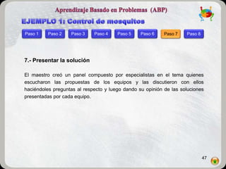 Paso 1    Paso 2   Paso 3    Paso 4    Paso 5    Paso 6    Paso 7   Paso 8




7.- Presentar la solución

El maestro creó un panel compuesto por especialistas en el tema quienes
escucharon las propuestas de los equipos y las discutieron con ellos
haciéndoles preguntas al respecto y luego dando su opinión de las soluciones
presentadas por cada equipo.




                                                                             47
 
