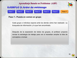 Paso 1    Paso 2      Paso 3      Paso 4      Paso 5      Paso 6      Paso 7


Paso 7.- Puesta en común en grupo

    Cada grupo o individuo expone ante los demás cómo han realizado su
    búsqueda de información y lo que han encontrado.


    Después de la exposición de todos los grupos, el profesor propone
    revisar la estrategia de trabajo para ver si necesitan ampliar la lista de
    conceptos a revisar.




                                                                                 56
 