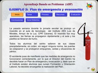 Inicio      Tarea            Proceso      Recursos      Evaluación

 Conclusiones    Guía Didáctica



La pasada semana durante la jornada escolar se produjo un
incendio en el aula de tecnología del Instituto (IES Luis de
Morales, Arroyo de la Luz, CPR Cáceres). El incendio fue muy
aparatoso, las llamas se propagaron rápidamente y el aula y los
pasillos se llenaron de humo.

Todos los alumnos del centro salieron de sus clases
precipitadamente, sin orden, sin seguir ninguna norma, las puertas
se colapsaron y se produjeron empujones, caídas y situaciones de
pánico.

El accidente puso de manifiesto que las medidas de emergencia no
funcionaron correctamente, por lo que el Director del Centro ha
decidido hacer un Plan de emergencia y evacuación y, dado que en
el Instituto existen alumnos que cursan Formación y Orientación
Laboral, ha decidido encargarles la realización del Plan.
                                                                          57
 