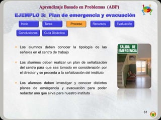 Inicio         Tarea            Proceso       Recursos    Evaluación

  Conclusiones    Guía Didáctica



 Los alumnos deben conocer la tipología de las
  señales en el centro de trabajo

 Los alumnos deben realizar un plan de señalización
  del centro para que sea tomado en consideración por
  el director y se proceda a la señalización del instituto

 Los alumnos deben investigar y conocer distintos
  planes de emergencia y evacuación para poder
  redactar uno que sirva para nuestro instituto




                                                                          61
 