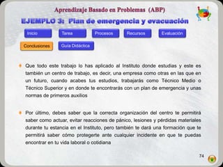 Inicio         Tarea            Procesos    Recursos       Evaluación

  Conclusiones    Guía Didáctica



 Que todo este trabajo lo has aplicado al Instituto donde estudias y este es
  también un centro de trabajo, es decir, una empresa como otras en las que en
  un futuro, cuando acabes tus estudios, trabajarás como Técnico Medio o
  Técnico Superior y en donde te encontrarás con un plan de emergencia y unas
  normas de primeros auxilios


 Por último, debes saber que la correcta organización del centro te permitirá
  saber como actuar, evitar reacciones de pánico, lesiones y pérdidas materiales
  durante tu estancia en el Instituto, pero también te dará una formación que te
  permitirá saber cómo protegerte ante cualquier incidente en que te puedas
  encontrar en tu vida laboral o cotidiana

                                                                               74
 