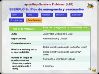 Inicio        Tarea            Procesos     Recursos        Evaluación

Conclusiones   Guía Didáctica


                                Plan de emergencia y evacuación del
Título de la WebQuest
                                centro
Autor                           Juan Pablo Medina de la Cruz

Departamento                    Administración y Gestión

Correo electrónico              jpmedina@wanadoo.es
                                Ciclos formativos de grado medio (1er curso)
Nivel académico y curso
al que va dirigida              Ciclos formativos de grado superior (2º
                                curso)
Materia en la que se
                                Formación y Orientación Laboral
puede encuadrar
 Duración prevista
 (en sesiones de 1              9 sesiones
 hora)                                                                         75
 