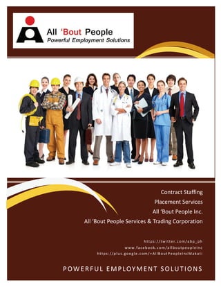 POWERFUL EMPLOYMENT SOLUTIONS 
Contract Staffing 
Placement Services 
All ‘Bout People Inc. 
All ‘Bout People Services & Trading Corporation 
www.facebook.com/allboutpeopleinc 
https://twitter.com/abp_ph 
https://plus.google.com/+AllBoutPeopleIncMakati 
 