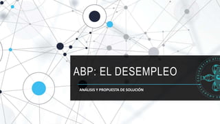 ABP: EL DESEMPLEO
ANÁLISIS Y PROPUESTA DE SOLUCIÓN
 