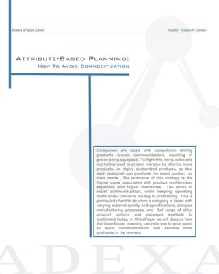 Attribute Based Planning                                                                 ePaper /
Adexa ePaper Series
  Common Pitfalls in Supply Chain System Implementations                      Author: William H. Green




 Attribute-Based Planning:
           How To Avoid Commoditization




                                     Companies are faced with competition driving
                                     products toward commoditization, resulting in
                                     prices being squeezed. To fight this trend, sales and
                                     marketing want to protect margins by offering more
                                     products, or highly customized products, so that
                                     each customer can purchase the exact product for
                                     their needs. The downside of this strategy is the
                                     higher costs associated with product proliferation,
                                     especially with higher inventories. The ability to
                                     resist commoditization, while keeping operating
                                     costs under control is the key to profitability. This is
                                     particularly hard to do when a company is faced with
                                     varying material quality and specifications, complex
                                     manufacturing processes, and full range of other
                                     product options and packages available to
                                     customers today. In this ePaper we will discuss how
                                     Attribute-Based planning can help you in your quest
                                     to avoid commoditization and become more
                                     profitable in the process.
 