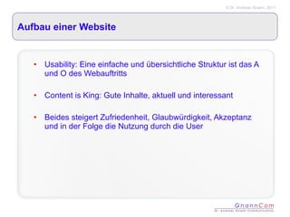 Aufbau einer Website Usability: Eine einfache und übersichtliche Struktur ist das A und O des Webauftritts Content is King: Gute Inhalte, aktuell und interessant Beides steigert Zufriedenheit, Glaubwürdigkeit, Akzeptanz und in der Folge die Nutzung durch die User 