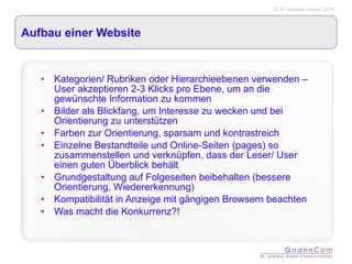 Aufbau einer Website Kategorien/ Rubriken oder Hierarchieebenen verwenden – User akzeptieren 2-3 Klicks pro Ebene, um an die gewünschte Information zu kommen Bilder als Blickfang, um Interesse zu wecken und bei Orientierung zu unterstützen Farben zur Orientierung, sparsam und kontrastreich Einzelne Bestandteile und Online-Seiten (pages) so zusammenstellen und verknüpfen, dass der Leser/ User einen guten Überblick behält Grundgestaltung auf Folgeseiten beibehalten (bessere Orientierung, Wiedererkennung) Kompatibilität in Anzeige mit gängigen Browsern beachten Was macht die Konkurrenz?! 