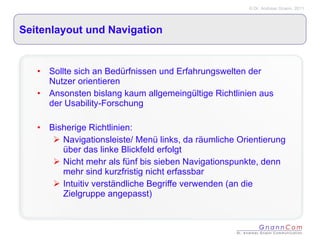 Seitenlayout und Navigation Sollte sich an Bedürfnissen und Erfahrungswelten der Nutzer orientieren Ansonsten bislang kaum allgemeingültige Richtlinien aus der Usability-Forschung Bisherige Richtlinien: Navigationsleiste/ Menü links, da räumliche Orientierung über das linke Blickfeld erfolgt Nicht mehr als fünf bis sieben Navigationspunkte, denn mehr sind kurzfristig nicht erfassbar Intuitiv verständliche Begriffe verwenden (an die Zielgruppe angepasst) 