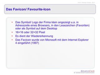 Das Favicon/ Favourite-Icon  Das Symbol/ Logo der Firma klein angezeigt u.a. in Adresszeile eines Browsers, in den Lesezeichen (Favoriten) oder als Symbol auf dem Desktop 16×16 oder 32×32 Pixel Es dient der Wiedererkennung Das Favicon wurde von Microsoft mit dem Internet Explorer 4 eingeführt (1997) 