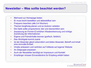 Newsletter – Was sollte beachtet werden? Mehrwert zur Homepage bieten Er muss leicht bestellbar und abbestellbar sein Frequenz beachten (alle 2-4 Wochen) Themen langfristig planen und an Autoren verteilen Die Optik sollte ansprechend, klar und übersichtlich sein Anpassung an Firmen-CI erhöhen Wiedererkennung und richtige Zuordnung der Informationen Eigene und Fremdinhalte trennen (grafisch, farblich) Das Wichtigste kommt zuerst Ist der Absender gleich erkenntlich und bilden Absender, Betreff und Inhalt eine sinnvolle Einheit Inhalte anteasern und verlinken auf Volltexte auf eigener Website An Zielgruppe anpassen Auch der Newsletter benötigt ein Impressum und Kontakt  Empfänger müssen Einverständnis für Empfang erklärt haben 