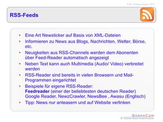 RSS-Feeds Eine Art Newsticker auf Basis von XML-Dateien Informieren zu News aus Blogs, Nachrichten, Wetter, Börse, etc. Neuigkeiten aus RSS-Channels werden dem Abonenten über Feed-Reader automatisch angezeigt Neben Text kann auch Multimedia (Audio/ Video) verbreitet werden RSS-Reader sind bereits in vielen Browsern und Mail-Programmen eingerichtet Beispiele für eigene RSS-Reader:  Feedreader  (einer der beliebtesten deutschen Reader)  Google Reader, NewzCrawler, NewsBee , Awasu (Englisch) Tipp: News nur anteasern und auf Website verlinken 