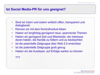Ist Social Media-PR für uns geeignet? Sind wir intern und extern wirklich offen, transparent und dialogbereit Können wir mit dem Kontrollverlust leben Haben wir langfristig genügend neue, spannende Themen Haben wir genügend Zeit und Mitarbeiter, die Interesse daran haben, die Kanäle zu füttern und zu beobachten Ist die potentielle Zielgruppe über Web 2.0 erreichbar Ist die potentielle Zielgruppe groß genug Haben wir die Ausdauer, auf Erfolge warten zu können ??? 