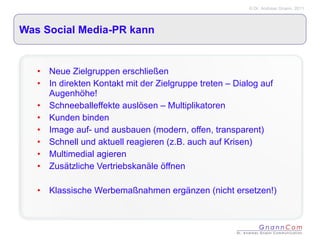 Was Social Media-PR kann Neue Zielgruppen erschließen In direkten Kontakt mit der Zielgruppe treten – Dialog auf Augenhöhe! Schneeballeffekte auslösen – Multiplikatoren  Kunden binden Image auf- und ausbauen (modern, offen, transparent) Schnell und aktuell reagieren (z.B. auch auf Krisen) Multimedial agieren Zusätzliche Vertriebskanäle öffnen Klassische Werbemaßnahmen ergänzen (nicht ersetzen!) 