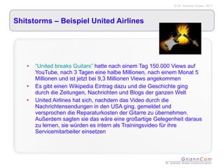 Shitstorms – Beispiel United Airlines “United breaks Guitars”  hatte nach einem Tag 150.000 Views auf YouTube, nach 3 Tagen eine halbe Millionen, nach einem Monat 5 Millionen und ist jetzt bei 9,3 Millionen Views angekommen Es gibt einen Wikipedia Eintrag dazu und die Geschichte ging durch die Zeitungen, Nachrichten und Blogs der ganzen Welt United Airlines hat sich, nachdem das Video durch die Nachrichtensendungen in den USA ging, gemeldet und versprochen die Reparaturkosten der Gitarre zu übernehmen. Außerdem sagten sie das wäre eine großartige Gelegenheit daraus zu lernen, sie würden es intern als Trainingsvideo für ihre Servicemitarbeiter einsetzen 