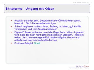 Shitstorms – Umgang mit Krisen Proaktiv und offen sein. Gespräch mit der Öffentlichkeit suchen, bevor sich Gerüchte verselbstständigen Schnell reagieren, recherchieren, Stellung beziehen, ggf. Abhilfe versprechen und vom Ausgang berichten Eigene Follower aufbauen, damit die Gegenbotschaft auch gelesen wird. Falls das noch nicht geht: mit bekannten Bloggern, Twitterern reden, die schon eine eigene Reichweite aufgebaut haben und notfalls eine Nachricht verbreiten können Positives Beispiel:  Gmail 