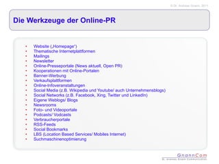 Die Werkzeuge der Online-PR Website („Homepage“) Thematische Internetplattformen Mailings  Newsletter Online-Presseportale (News aktuell, Open PR) Kooperationen mit Online-Portalen Banner-Werbung Verkaufsplattformen Online-Infoveranstaltungen Social Media (z.B. Wikipedia und Youtube/ auch Unternehmensblogs) Social Networks (z.B. Facebook, Xing, Twitter und LinkedIn) Eigene Weblogs/ Blogs Newsrooms Foto- und Videoportale Podcasts/ Vodcasts Verbraucherportale RSS-Feeds Social Bookmarks LBS (Location Based Services/ Mobiles Internet) Suchmaschinenoptimierung 