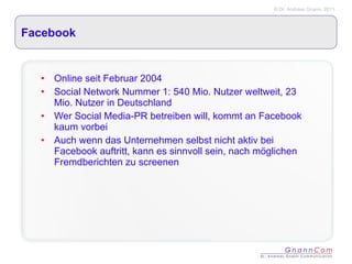 Facebook Online seit Februar 2004 Social Network Nummer 1: 540 Mio. Nutzer weltweit, 23 Mio. Nutzer in Deutschland Wer Social Media-PR betreiben will, kommt an Facebook kaum vorbei Auch wenn das Unternehmen selbst nicht aktiv bei Facebook auftritt, kann es sinnvoll sein, nach möglichen Fremdberichten zu screenen 