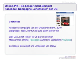 Online-PR – So-besser-nicht-Beispiel  Facebook-Kampagne „Chefticket“ der DB Chefticket Facebook-Kampagne von der Deutschen Bahn, 2010 Zielgruppe: Jeder, der für 25 Euro Bahn fahren will Ziel: Das „Chef-Ticket“ für 25 Euro bewerben Maßnahmen Online:  Facebook -Auftritt mit Werbefilm ( YouTube ) Sonstiges: Entwickelt und umgesetzt von Ogilvy 