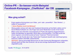 Online-PR – So-besser-nicht-Beispiel  Facebook-Kampagne „Chefticket“ der DB Was ging schief? Erste negative Kommentare zum Video: „arm“ oder „verwerflich“, "Den Werber (...) solltet ihr rauswerfen!" > Keine Reaktion durch die Betreuer! Wenig später schoss sich dann die Facebook-Gemeinde auf die Bahn selbst und ihr Social Media-Auftreten ein. Die Frage nach einer Moderation wurde immer lauter Bilanz nach neun Stunden: Auf insgesamt 37 Posts (die eigenen eingeschlossen) hatten die Betreiber es geschafft, sechs Mal zu kommentieren. Fünf Mal wurde bei einem eigenen und einmal wurde auf einen "externen" Post kommentiert Fragen, wie der Kunde denn das Ticket über Facebook bezahlt oder überhaupt genau bekommt, blieben ebenfalls unbeantwortet WICHTIG:  Genug personelle Ressourcen für das Community Management vorbereiten. Aktuell macht es eher den Eindruck, als ob eine einzige überforderte Person dafür abgestellt wurde Quelle:  PR-Blogger , 18.10.2010 
